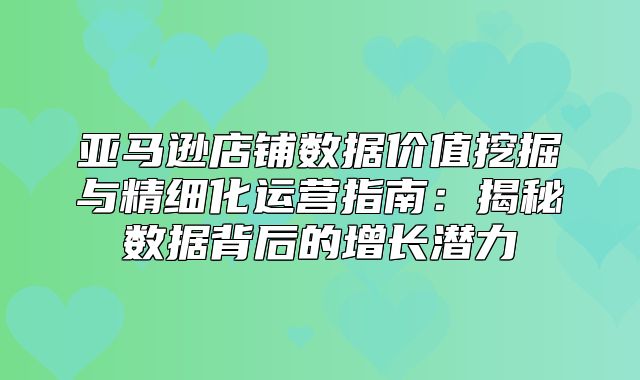 亚马逊店铺数据价值挖掘与精细化运营指南：揭秘数据背后的增长潜力