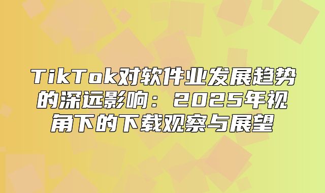 TikTok对软件业发展趋势的深远影响：2025年视角下的下载观察与展望