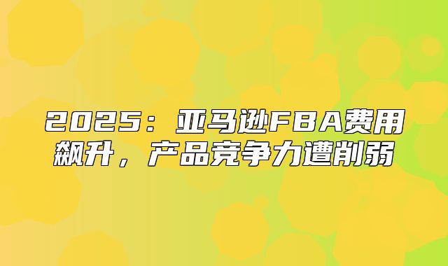 2025亚马逊FBA费用飙升，产品竞争力遭削弱