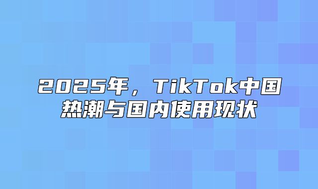 2025年，TikTok中国热潮与国内使用现状