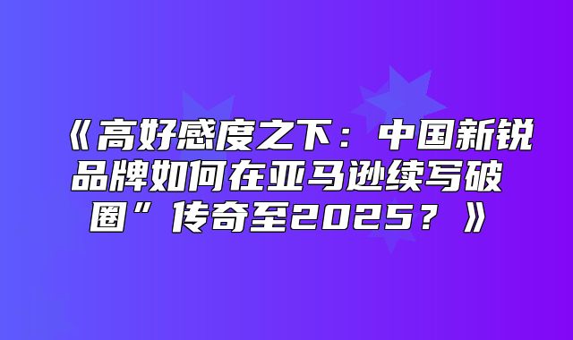 高好感度之下：中国新锐品牌如何在亚马逊续写破圈”传奇至2025？