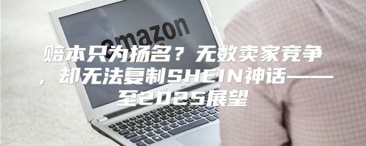 赔本只为扬名？无数卖家竞争，却无法复制SHEIN神话——至2025展望
