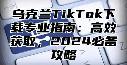 乌克兰TikTok下载专业指南：高效获取，2025必备攻略