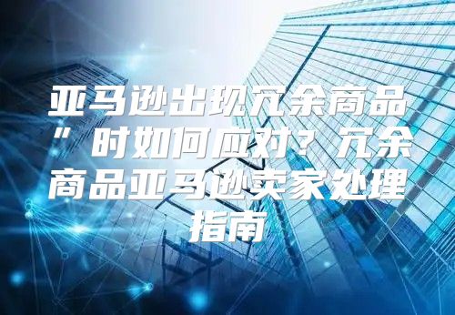 亚马逊出现冗余商品”时如何应对？冗余商品亚马逊卖家处理指南