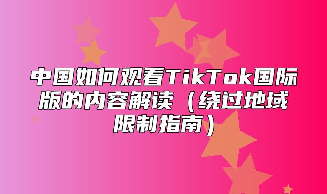 中国如何观看TikTok国际版的内容解读绕过地域限制指南