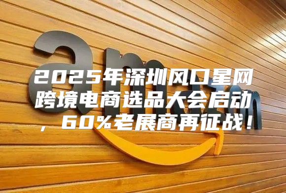 2025年深圳风口星网跨境电商选品大会启动，60%老展商再征战！