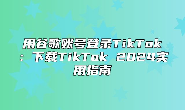 用谷歌账号登录TikTok：下载TikTok 2025实用指南