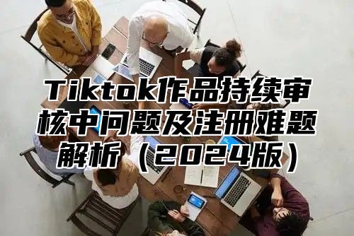 Tiktok作品持续审核中问题及注册难题解析2025版