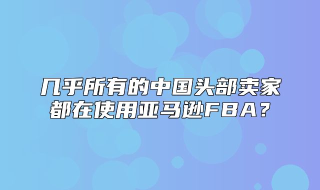 几乎所有的中国头部卖家都在使用亚马逊FBA？