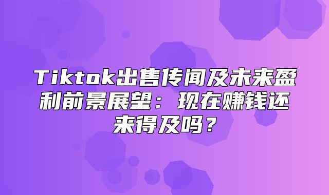 Tiktok出售传闻及未来盈利前景展望：现在赚钱还来得及吗？