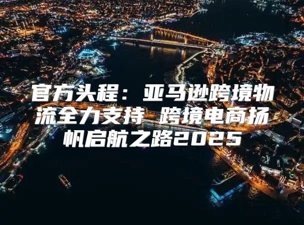官方头程：亚马逊跨境物流全力支持 跨境电商扬帆启航之路2025