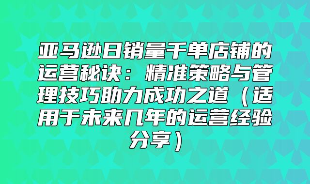 亚马逊日销量千单店铺的运营秘诀：精准策略与管理技巧助力成功之道适用于未来几年的运营经验分享