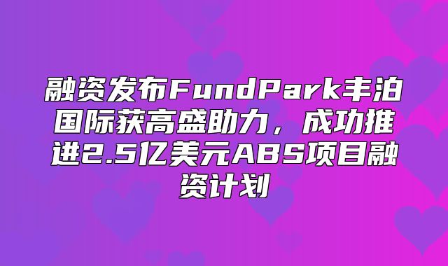 融资发布FundPark丰泊国际获高盛助力，成功推进2.5亿美元ABS项目融资计划
