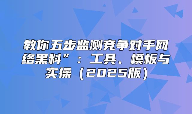 教你五步监测竞争对手网络黑料”：工具、模板与实操2025版