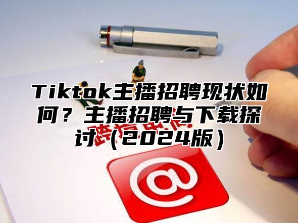 Tiktok主播招聘现状如何？主播招聘与下载探讨2025版