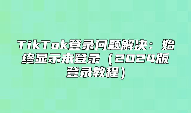 TikTok登录问题解决：始终显示未登录2025版登录教程