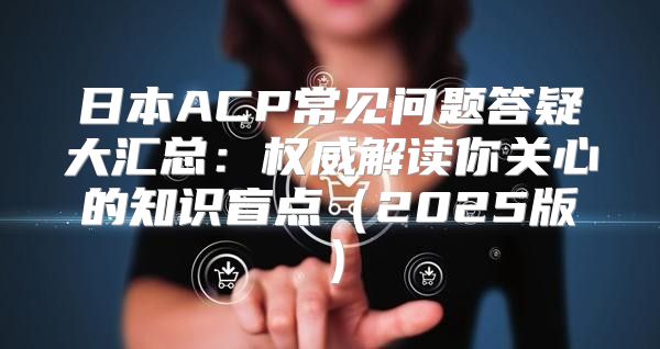 日本ACP常见问题答疑大汇总：权威解读你关心的知识盲点2025版