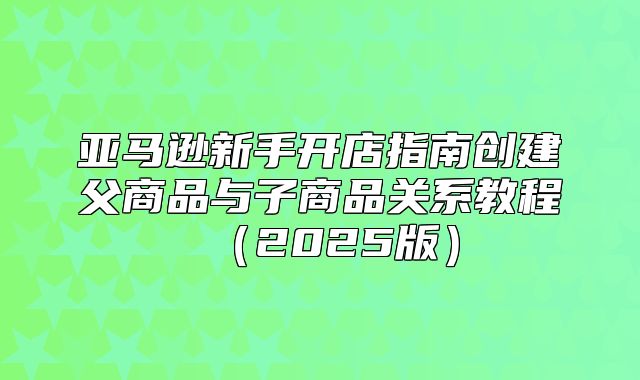 亚马逊新手开店指南创建父商品与子商品关系教程2025版