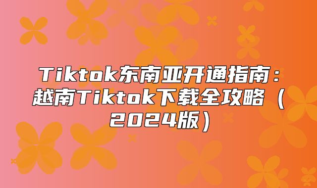 Tiktok东南亚开通指南：越南Tiktok下载全攻略2025版
