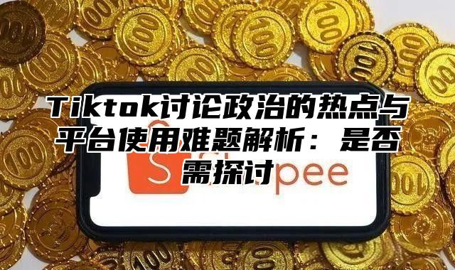 Tiktok讨论政治的热点与平台使用难题解析：是否需探讨