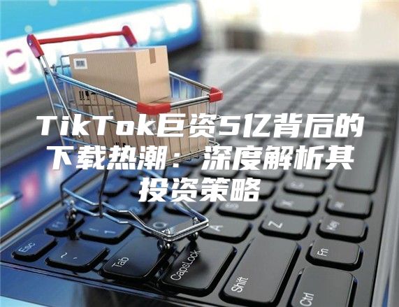 TikTok巨资5亿背后的下载热潮：深度解析其投资策略