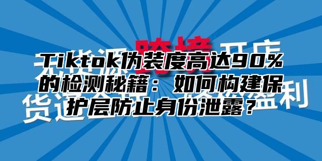 Tiktok伪装度高达90%的检测秘籍：如何构建保护层防止身份泄露？