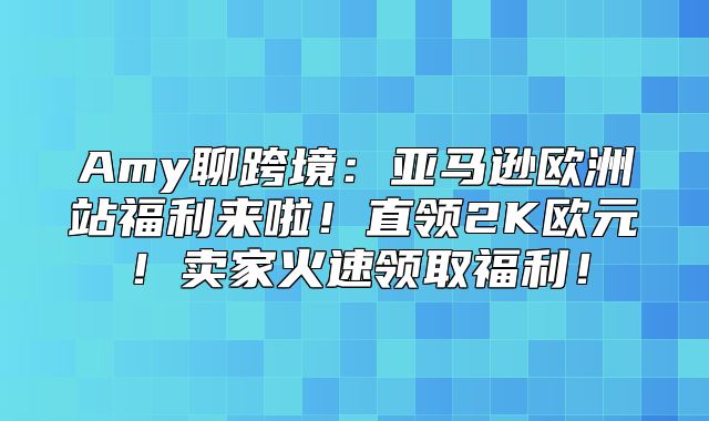 Amy聊跨境：亚马逊欧洲站福利来啦！直领2K欧元！卖家火速领取福利！