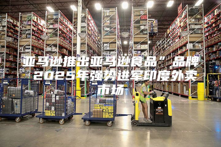 亚马逊推出亚马逊食品”品牌 2025年强势进军印度外卖市场