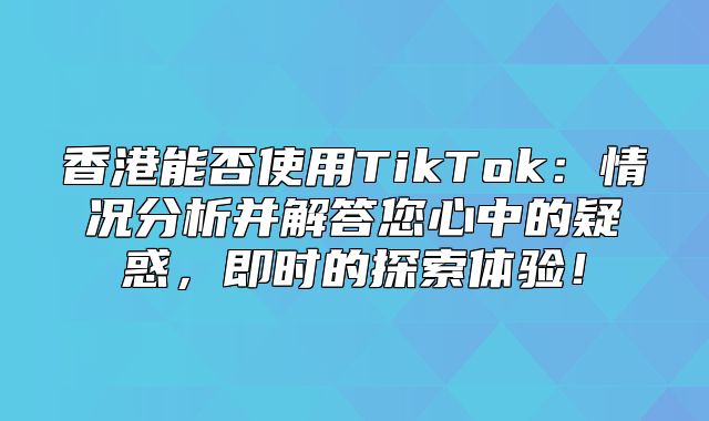 香港能否使用TikTok：情况分析并解答您心中的疑惑，即时的探索体验！