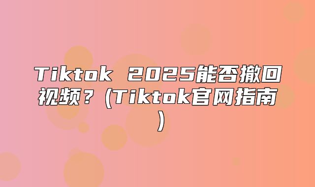 Tiktok 2025能否撤回视频？(Tiktok官网指南