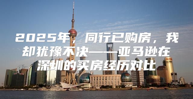 2025年，同行已购房，我却犹豫不决——亚马逊在深圳的买房经历对比