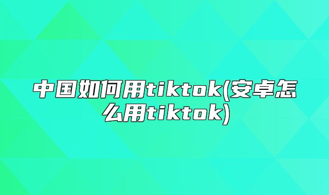 中国如何用tiktok(安卓怎么用tiktok)