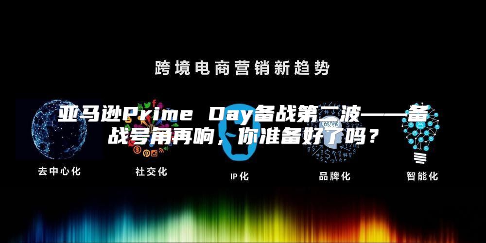 亚马逊Prime Day备战第二波——备战号角再响，你准备好了吗？