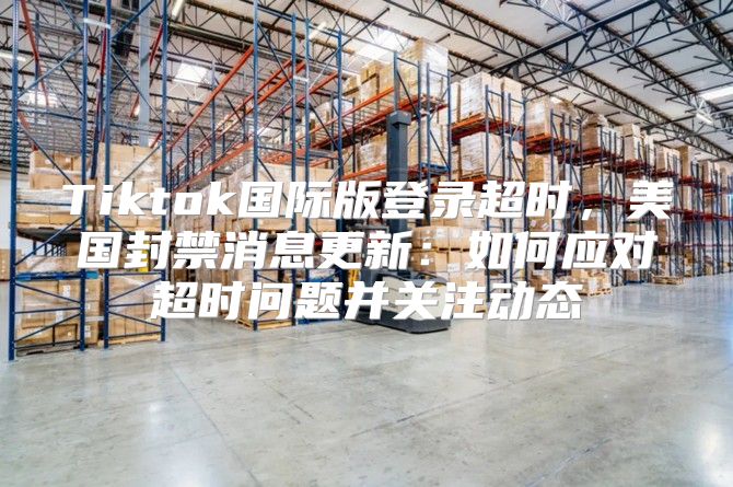 Tiktok国际版登录超时，美国封禁消息更新：如何应对超时问题并关注动态