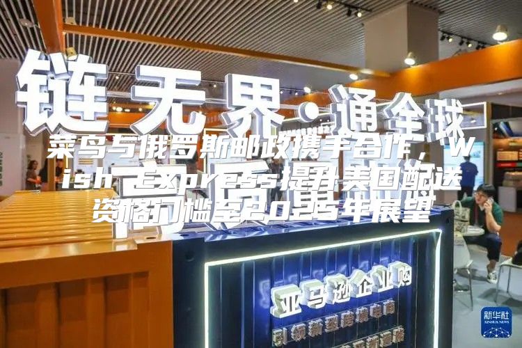 菜鸟与俄罗斯邮政携手合作，Wish Express提升美国配送资格门槛至2025年展望