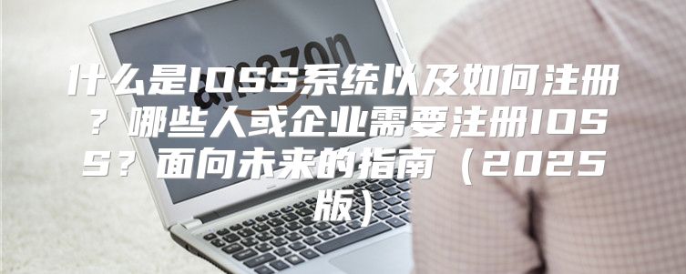 什么是IOSS系统以及如何注册？哪些人或企业需要注册IOSS？面向未来的指南2025版