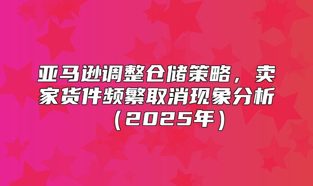 亚马逊调整仓储策略，卖家货件频繁取消现象分析2025年