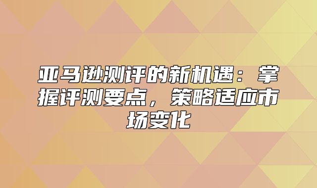 亚马逊测评的新机遇：掌握评测要点，策略适应市场变化