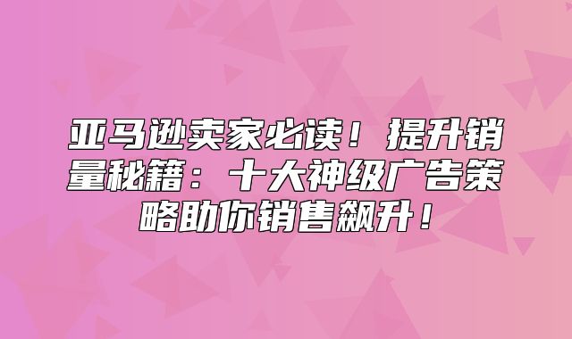 亚马逊卖家必读！提升销量秘籍：十大神级广告策略助你销售飙升！