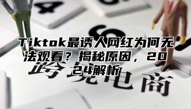 Tiktok最诱人网红为何无法观看？揭秘原因，2025解析