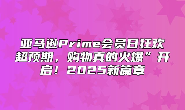 亚马逊Prime会员日狂欢超预期，购物真的火爆”开启！2025新篇章