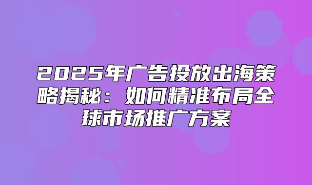 2025年广告投放出海策略揭秘：如何精准布局全球市场推广方案