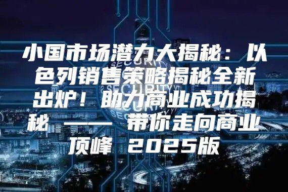 小国市场潜力大揭秘：以色列销售策略揭秘全新出炉！助力商业成功揭秘 —— 带你走向商业顶峰 2025版