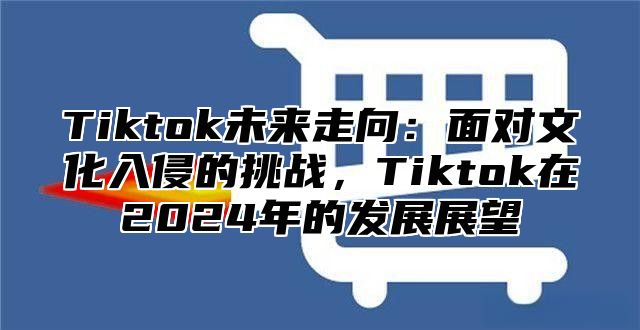 Tiktok未来走向：面对文化入侵的挑战，Tiktok在2025年的发展展望