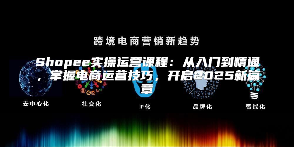 Shopee实操运营课程：从入门到精通，掌握电商运营技巧，开启2025新篇章