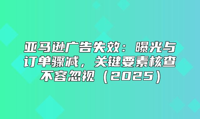 亚马逊广告失效：曝光与订单骤减，关键要素核查不容忽视2025