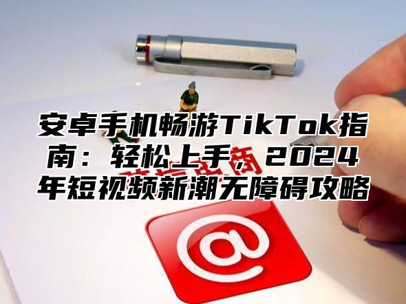 安卓手机畅游TikTok指南：轻松上手，2025年短视频新潮无障碍攻略