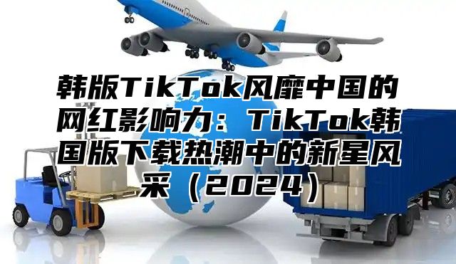 韩版TikTok风靡中国的网红影响力：TikTok韩国版下载热潮中的新星风采2025