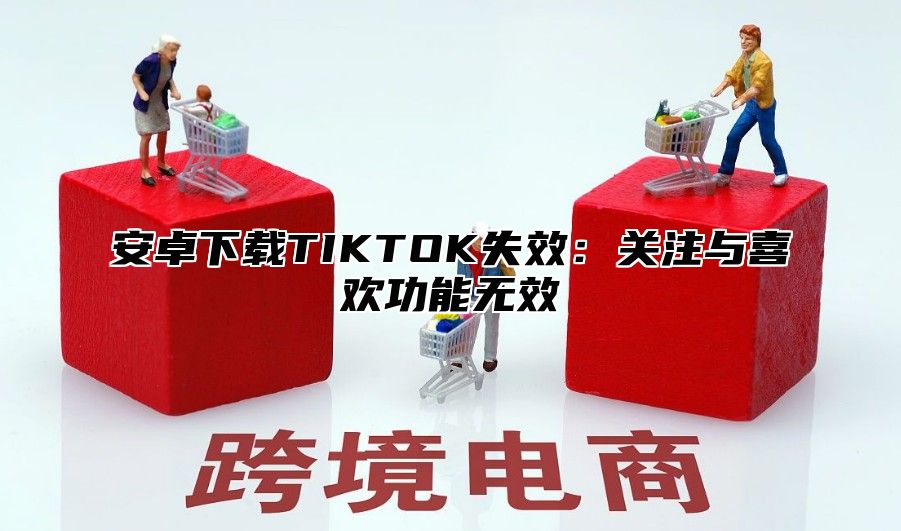 安卓下载TIKTOK失效：关注与喜欢功能无效
