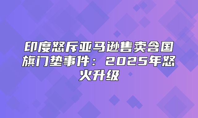 印度怒斥亚马逊售卖含国旗门垫事件：2025年怒火升级